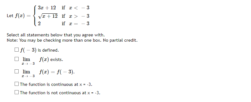 Let f(x)
=
3x + 12 if x < − 3
√x+12 if x >
- 3
if x X =
- 3
2
Select all statements below that you agree with.
Note: You may be checking more than one box. No partial credit.
f(-3) is defined.
lim f(x) exists.
I→-3
lim f(x) = f(-3).
→ 3
The function is continuous at x = -3.
The function is not continuous at x = -3.