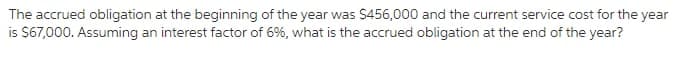 The accrued obligation at the beginning of the year was S456,000 and the current service cost for the year
is $67,000. Assuming an interest factor of 6%, what is the accrued obligation at the end of the year?
