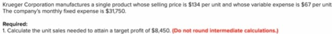 Krueger Corporation manufactures a single product whose selling price is $134 per unit and whose variable expense is $67 per unit
The company's monthly fixed expense is $31,750.
Required:
1. Calculate the unit sales needed to attain a target profit of $8,450. (Do not round intermediate calculations.)
