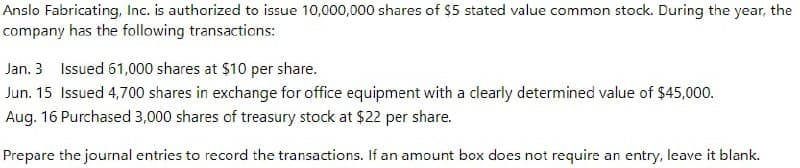 Anslo Fabricating, Inc. is authorized to issue 10,000,000 shares of $5 stated value common stock. During the year, the
company has the following transactions:
Jan. 3 Issued 61,000 shares at $10 per share.
Jun. 15 Issued 4,700 shares in exchange for office equipment with a clearly determined value of $45,000.
Aug. 16 Purchased 3,000 shares of treasury stock at $22 per share.
Prepare the journal entries to record the transactions. If an amount box does not require an entry, leave it blank.
