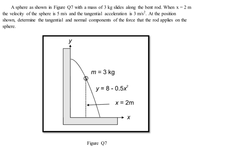 A sphere as shown in Figure Q7 with a mass of 3 kg slides along the bent rod. When x = 2 m
the velocity of the sphere is 5 m's and the tangential acceleration is 3 m/s². At the position
shown, determine the tangential and normal components of the force that the rod applies on the
sphere.
m = 3 kg
y = 8 - 0.5x
x = 2m
Figure Q7
