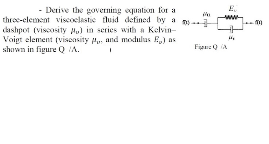 E,
- Derive the governing equation for a
three-element viscoelastic fluid defined by a
Ho
f(t)
- f(t)
dashpot (viscosity µo) in series with a Kelvin-
Voigt element (viscosity uy, and modulus E,) as
shown in figure Q /A.
Figure Q /A
