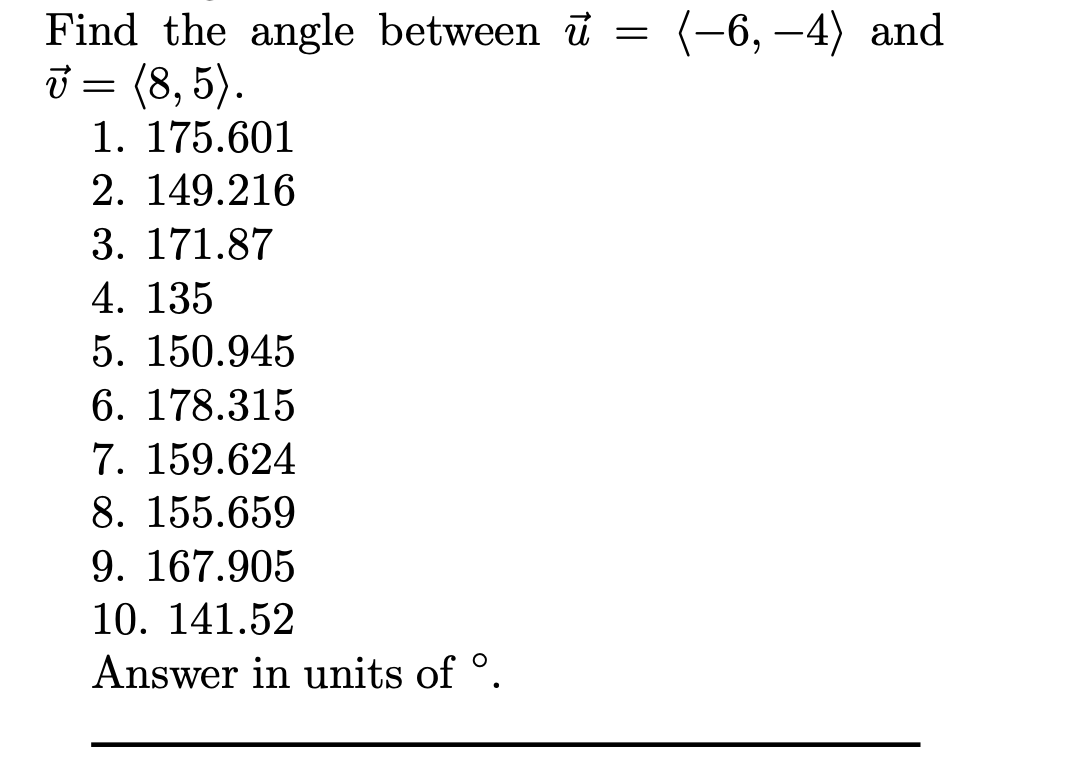 (-6, –4) and
Find the angle between u =
j = (8, 5).
1. 175.601
2. 149.216
3. 171.87
4. 135
5. 150.945
6. 178.315
7. 159.624
8. 155.659
9. 167.905
10. 141.52
Answer in units of °.
