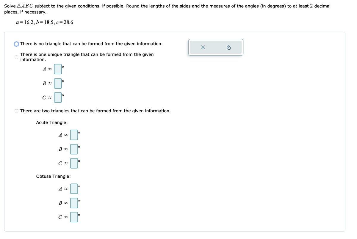 Solve AABC subject to the given conditions, if possible. Round the lengths of the sides and the measures of the angles (in degrees) to at least 2 decimal
places, if necessary.
a=16.2, b= 18.5, c=28.6
O There is no triangle that can be formed from the given information.
There is one unique triangle that can be formed from the given
information.
There are two triangles that can be formed from the given information.
Acute Triangle:
С
Obtuse Triangle:
lo
В
