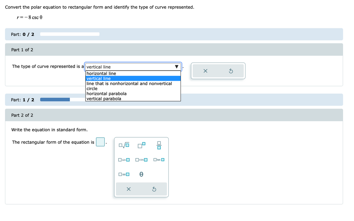 Convert the polar equation to rectangular form and identify the type of curve represented.
r=-8 csc 0
Part: 0 / 2
Part 1 of 2
The type of curve represented is a vertical line
horizontal line
vertical line
line that is nonhorizontal and nonvertical
circle
horizontal parabola
vertical parabola
Part: 1/ 2
Part 2 of 2
Write the equation in standard form.
The rectangular form of the equation is
OsinO
O tan O
D=0
