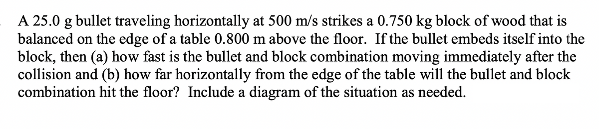 A 25.0 g bullet traveling horizontally at 500 m/s strikes a 0.750 kg block of wood that is
balanced on the edge of a table 0.800 m above the floor. If the bullet embeds itself into the
block, then (a) how fast is the bullet and block combination moving immediately after the
collision and (b) how far horizontally from the edge of the table will the bullet and block
combination hit the floor? Include a diagram of the situation as needed.