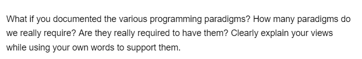 What if you documented the various programming paradigms? How many paradigms do
we really require? Are they really required to have them? Clearly explain your views
while using your own words to support them.