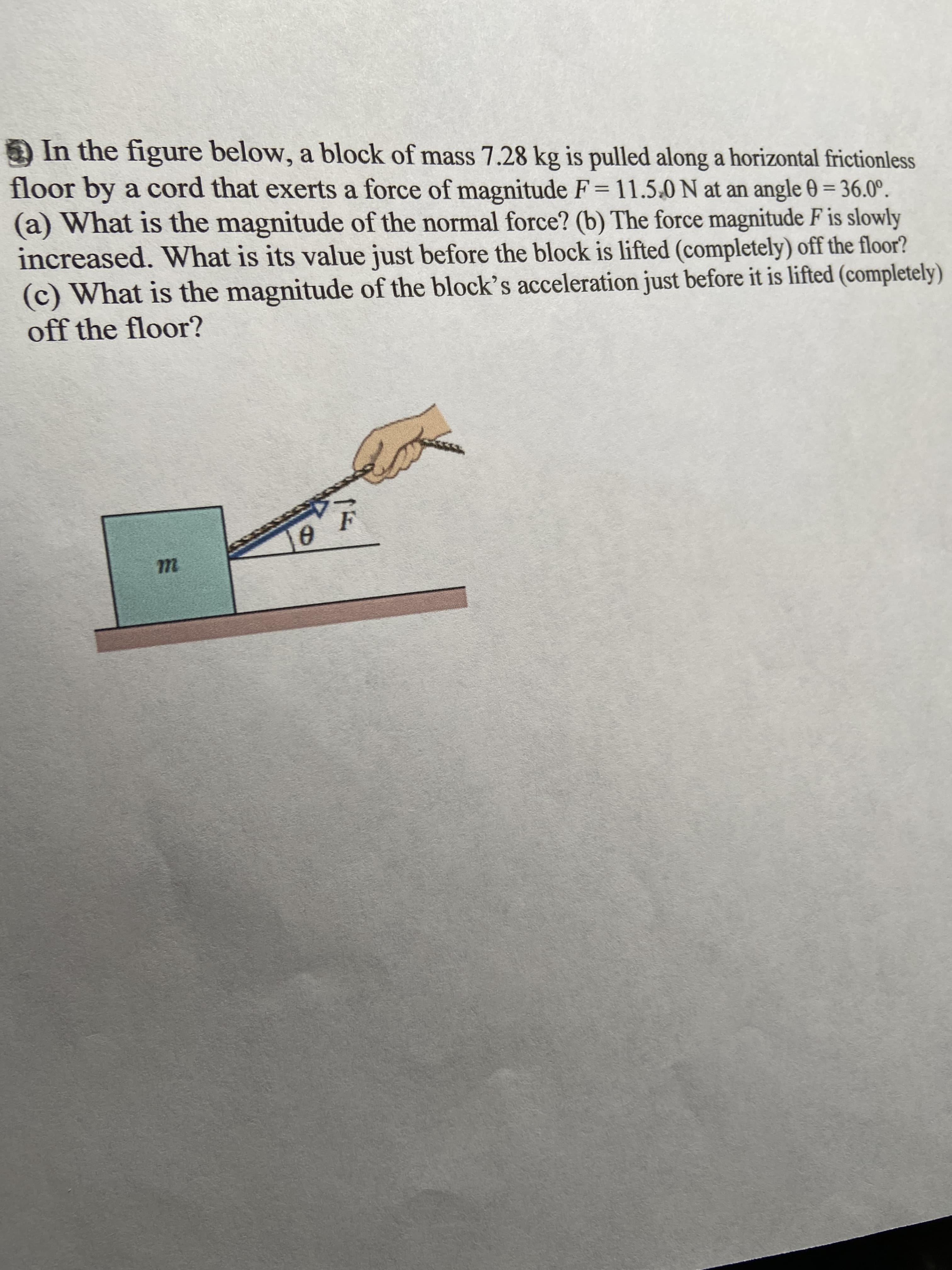 In the figure below, a block of mass 7.28 kg is pulled along a horizontal frictionless
floor by a cord that exerts a force of magnitude F= 11.5.0 N at an angle 0 = 36.0°.
(a) What is the magnitude of the normal force? (b) The force magnitude F is slowly
increased. What is its value just before the block is lifted (completely) off the floor?
(c) What is the magnitude of the block's acceleration just before it is lifted (completely)
off the floor?
