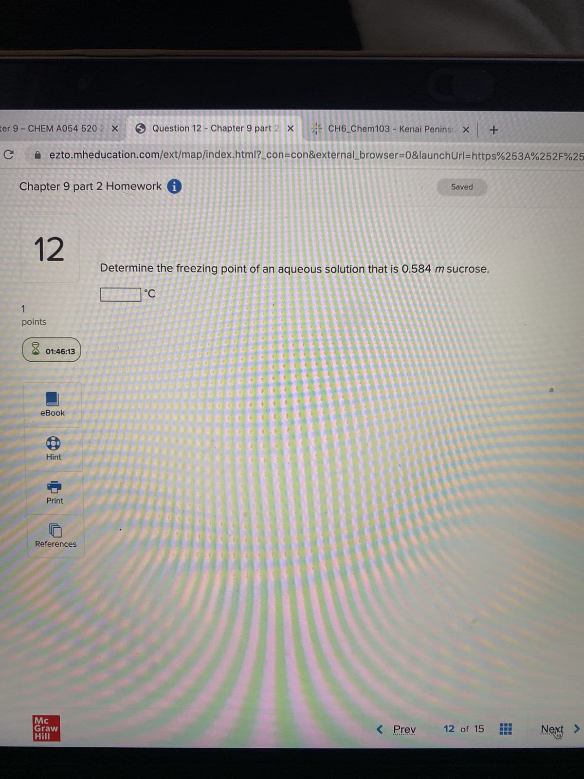 ter 9- CHEM A054 520 2 x Question 12 - Chapter 9 part 2 X
с
Chapter 9 part 2 Homework i
12
1
points
ezto.mheducation.com/ext/map/index.html?_con=con&external_browser=0&launchUrl=https%253A%252F%25
8
01:46:13
eBook
Hint
Print
References
Mc
Graw
Hill
CH6_Chem103 - Kenai Peninsu X +
°C
Determine the freezing point of an aqueous solution that is 0.584 m sucrose.
Saved
< Prev
***********
12 of 15
‒‒‒
Next >
DU