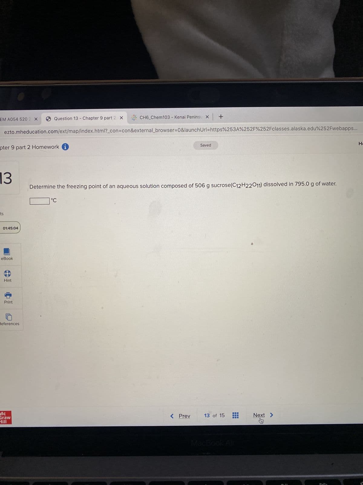 EM A054 520 2 X
pter 9 part 2 Homework i
13
ts
ezto.mheducation.com/ext/map/index.html?_con=con&external_browser=0&launch Url=https%253A%252F%252Fclasses.alaska.edu%252Fwebapps...
01:45:04
eBook
Hint
Print
Question 13 - Chapter 9 part 2 X
References
Mc
Graw
Hill
X
CH6_Chem103 - Kenai Peninsu x +
°C
Saved
Determine the freezing point of an aqueous solution composed of 506 g sucrose(C12H22011) dissolved in 795.0 g of water.
< Prev 13 of 15
MacBook Air
Next >
*******
НО