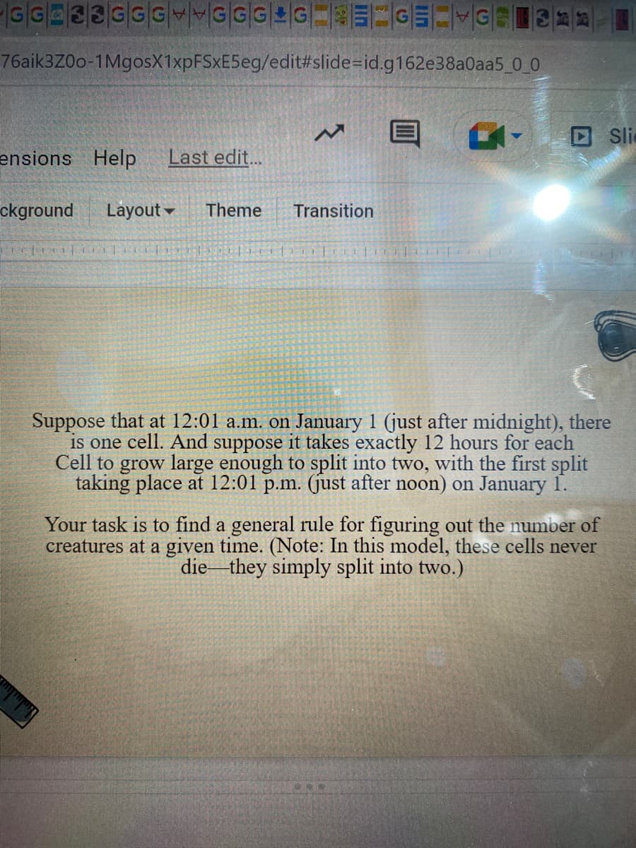 -GG 33GGGGGG4G====GE=VG-311-1
76aik3Z00-1MgosX1xpFSxE5eg/edit#slide-id.g162e38a0aa5_0_0
ensions Help Last edit...
ckground Layout Theme Transition
CE|||||
III
||||||
Sli
Suppose that at 12:01 a.m. on January 1 (just after midnight), there
is one cell. And suppose it takes exactly 12 hours for each
Cell to grow large enough to split into two, with the first split
taking place at 12:01 p.m. (just after noon) on January 1.
Your task is to find a general rule for figuring out the number of
creatures at a given time. (Note: In this model, these cells never
die they simply split into two.)