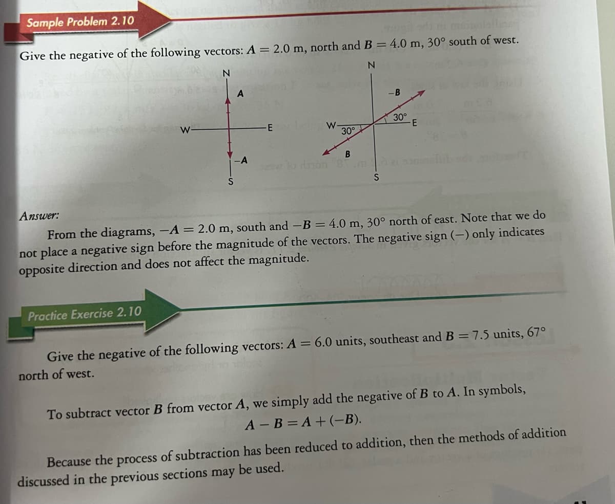 Sample Problem 2.10
llar
Give the negative of the following vectors: A = 2.0 m, north and B = 4.0 m, 30° south of west.
N
N
Answer:
W
Practice Exercise 2.10
S
A
-A
-E
W
30°
B
-B
es lo non mà
S
30°
-E
From the diagrams, -A = 2.0 m, south and -B = 4.0 m, 30° north of east. Note that we do
not place a negative sign before the magnitude of the vectors. The negative sign (-) only indicates
opposite direction and does not affect the magnitude.
Give the negative of the following vectors: A = 6.0 units, southeast and B = 7.5 units, 67°
north of west.
To subtract vector B from vector A, we simply add the negative of B to A. In symbols,
A-B=A+ (−B).
Because the process of subtraction has been reduced to addition, then the methods of addition
discussed in the previous sections may be used.