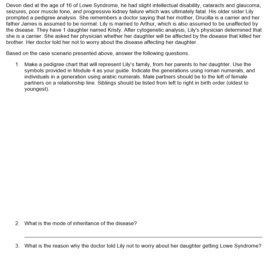 Devon died at the age of 16 of Lowe Syndrome, he had slight intellectual disability, cataracts and glaucoma,
seizures, poor muscle tone, and progressive kidney failure which was ultimately fatal. His older sister Lily
prompted a pedigree analysis. She remembers a doctor saying that her mother, Drucilla is a carrier and her
father James is assumed to be normal. Lily is married to Arthur, which is also assumed to be unaffected by
the disease. They have 1 daughter named Kristy. After cytogenetic analysis, Lily's physician determined that
she is a carrier. She asked her physician whether her daughter will be affected by the disease that killed her
brother. Her doctor told her not to worry about the disease affecting her daughter.
Based on the case scenario presented above, answer the following questions.
1.
Make a pedigree chart that will represent Lily's family, from her parents to her daughter. Use the
symbols provided in Module 4 as your guide. Indicate the generations using roman numerals, and
individuals in a generation using arabic numerals. Male partners should be to the left of female
partners on a relationship line. Siblings should be listed from left to right in birth order (oldest to
youngest).
2. What is the mode of inheritance of the disease?
3. What is the reason why the doctor told Lily not to worry about her daughter getting Lowe Syndrome?