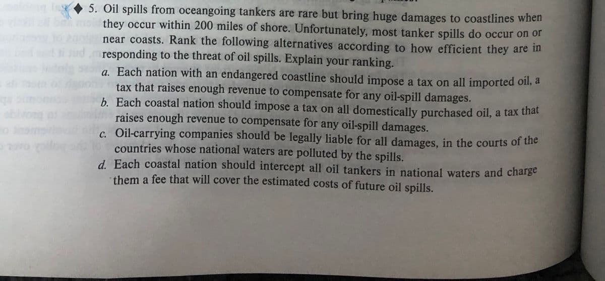 qs
abiv
30
ovo pilo
5. Oil spills from oceangoing tankers are rare but bring huge damages to coastlines when
they occur within 200 miles of shore. Unfortunately, most tanker spills do occur on or
near coasts. Rank the following alternatives according to how efficient they are in
i jud, responding to the threat of oil spills. Explain your ranking.
a. Each nation with an endangered coastline should impose a tax on all imported oil, a
tax that raises enough revenue to compensate for any oil-spill damages.
b. Each coastal nation should impose a tax on all domestically purchased oil, a tax that
raises enough revenue to compensate for any oil-spill damages.
c. Oil-carrying companies should be legally liable for all damages, in the courts of the
countries whose national waters are polluted by the spills.
d. Each coastal nation should intercept all oil tankers in national waters and charge
them a fee that will cover the estimated costs of future oil spills.