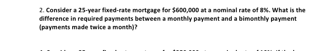 2. Consider a 25-year fixed-rate mortgage for $600,000 at a nominal rate of 8%. What is the
difference in required payments between a monthly payment and a bimonthly payment
(payments made twice a month)?