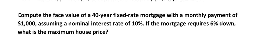 Compute the face value of a 40-year fixed-rate mortgage with a monthly payment of
$1,000, assuming a nominal interest rate of 10%. If the mortgage requires 6% down,
what is the maximum house price?