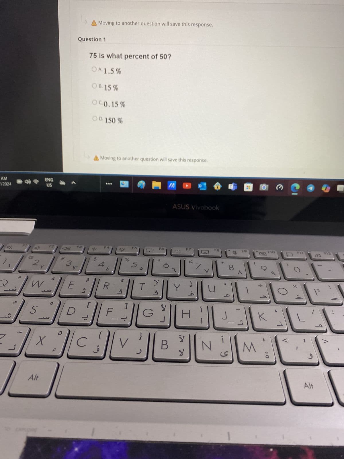 AM
/2024
ENG
US
A Moving to another question will save this response.
Question 1
75 is what percent of 50?
OA. 1.5%
OB. 15%
OC0.15%
OD. 150%
A Moving to another question will save this response.
F2
F3
川
$
$
3
2
Q
W
E
S
D
ئے
Alt
F4
R
الفعال
%
916
ASUS Vivobook
F5
Fó
F7
F8
8
M
F9
F10
F
IA
༔ག
T
G
b. K
J
Y
H
+
J
K
}
V
لا
B
N
M
४
y
10
و
P
Alt
F12