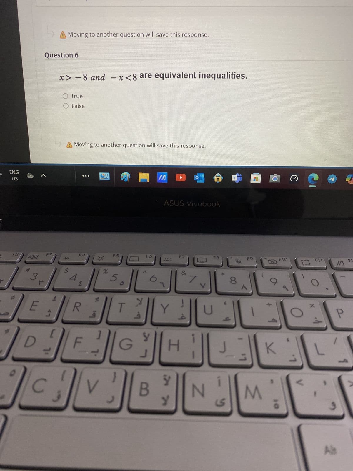 ENG
US
F2
A Moving to another question will save this response.
Question 6
x>-8 and -x<8 are equivalent inequalities.
True
O False
Jill
F3
3
$
Moving to another question will save this response.
F4
F5
E
R
ق
%
de
5
A
о
ASUS Vivobook
F6
F7
F8
FQ
T
لا
ف
Y
y
G H
J
C
V
B
لا
لا
&
7
*
8
N
ى
M
K
F10
F11
IA FL
10
P
S
Al