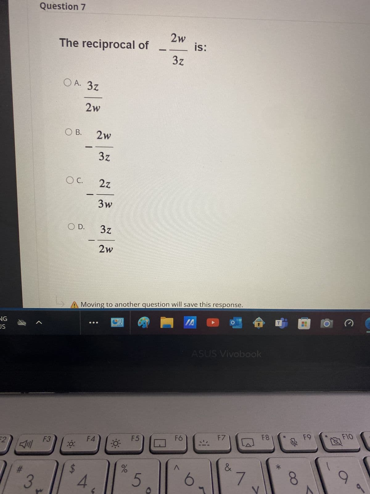 Question 7
NG
JS
2w
The reciprocal of
is:
3z
F2
OA. 3z
2w
○ B.
2w
3z
OC.
2z
3w
O D.
Jill
3
3z
2w
A Moving to another question will save this response.
L
A
ASUS Vivobook
F3
F4
F5
F6
F7
F8
20:
3
$
%
20
5
Λ
b
&
*
8
C
F9
F10
9