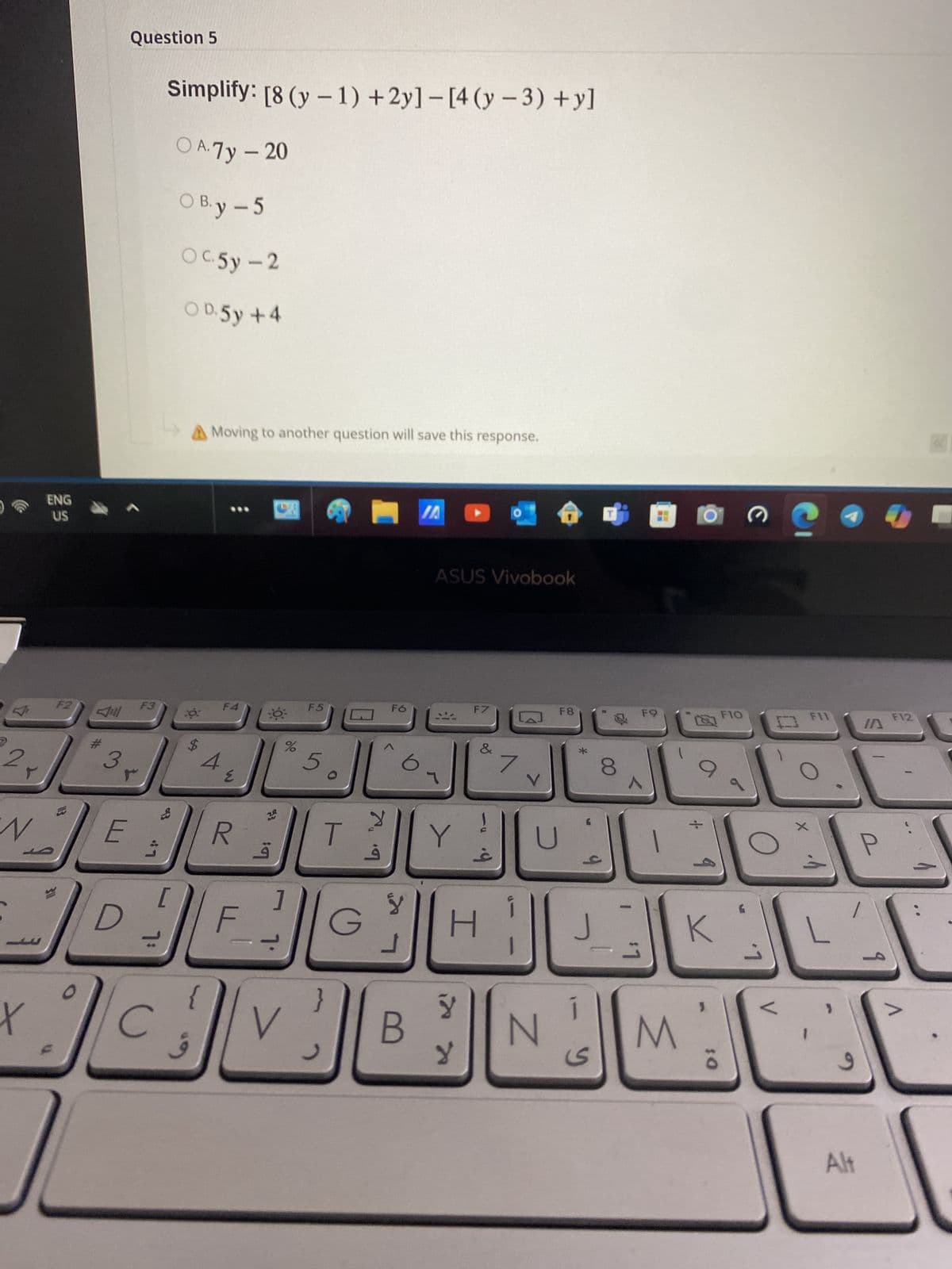 Question 5
Simplify: [8 (y-1)+2y]-[4 (y-3) + y]
OA. 7y - 20
OB. y -5
Oc.5y-2
OD. 5y +4
ENG
US
2
F2
Jill
#
F3
A Moving to another question will save this response.
F4
F5
3
$
4
Σ
N
E
D
L
[
X
C
%
5
20
93
☐ VA
ASUS Vivobook
Fó
F7
F8
&
7
8
FQ
^
M
FIO
F11
口
F12
IA
О
1
R
T
Y
U
لأ
F
G
H
J
K
J
}
V
B
لا
لا
N
S
M
10
ق
6
Alt