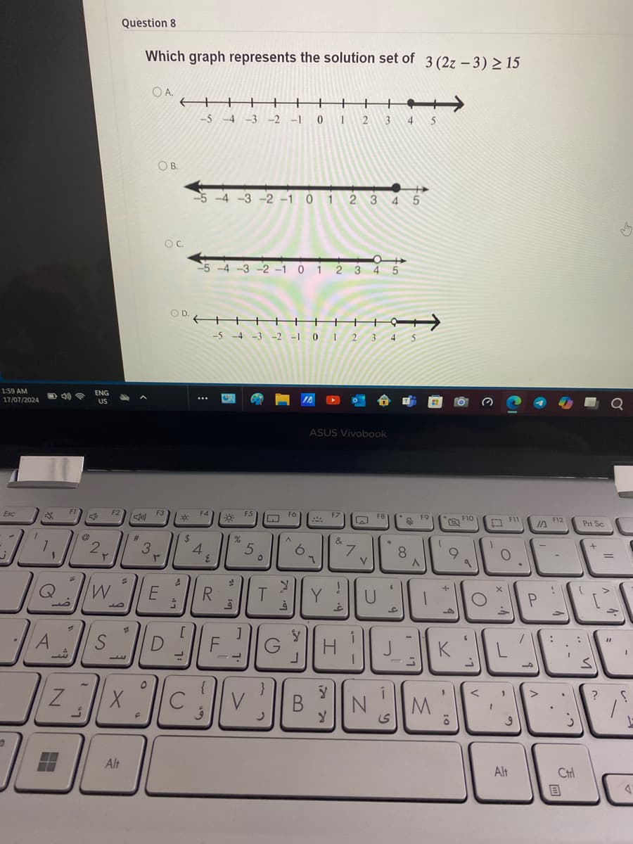 Question 8
Which graph represents the solution set of 3 (2z-3)≥15
OA.
-5-4-3-2-1 0 1 2 3 4 5
1:59 AM
17/07/2024
ENG
US
Esc
OB
-5 -4 -3-2-1 0 1 2 3 4 5
OC
-5-4-3-2-1 0 1 2 3 4 5
COD.
++
-5-4-3-2-1 0 1 2 3
F1
2
۲
F2
川
#
3
F3
۳
F4
4
٤
N
W
R
ث
E
ח
ـال
ال مال
س
S
Alt
ق
F
FS
M
IA
ASUS Vivobook
F6
F7
F8
F9
F10
5
5
6
71
T
&
!
7
غ
Y
النساك
لا
ف
G
B
y
N
لا
8
ی
M
K
،
ة
מן
P
و
F12
Prt Sc
.-
+
Alt
回
Ctrl
?
T