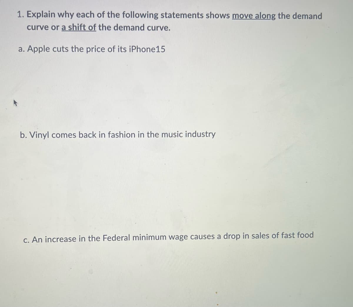 1. Explain why each of the following statements shows move along the demand
curve or a shift of the demand curve.
a. Apple cuts the price of its iPhone15
b. Vinyl comes back in fashion in the music industry
c. An increase in the Federal minimum wage causes a drop in sales of fast food