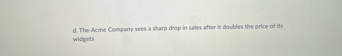 d. The Acme Company sees a sharp drop in sales after it doubles the price of its
widgets