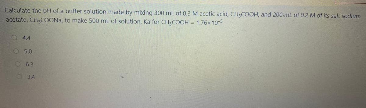 Calculate the pH of a buffer solution made by mixing 300 mL of 0.3 M acetic acid, CH;COOH, and 200-mL of 0.2 M of its salt sodium
acetate, CH3COONA, to make 500 mL of solution. Ka for CH3COOH = 1.76x10-5
O 4.4
O 5.0
6.3
2 3.4
O O O
