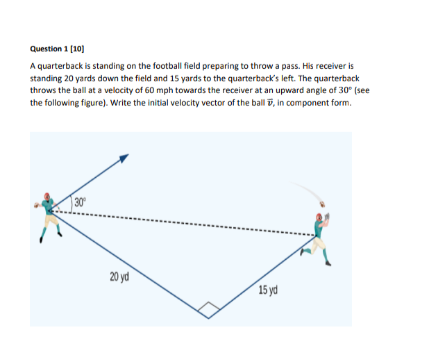 Question 1 [10]
A quarterback is standing on the football field preparing to throw a pass. His receiver is
standing 20 yards down the field and 15 yards to the quarterback's left. The quarterback
throws the ball at a velocity of 60 mph towards the receiver at an upward angle of 30° (see
the following figure). Write the initial velocity vector of the ball ö, in component form.
30
20 yd
15 yd
