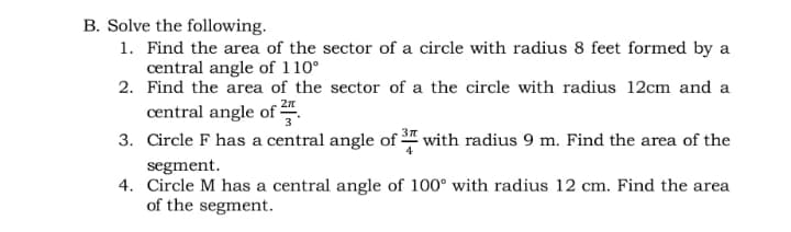B. Solve the following.
1. Find the area of the sector of a circle with radius 8 feet formed by a
central angle of 110°
2. Find the area of the sector of a the circle with radius 12cm and a
central angle of .
3. Circle F has a central angle of " with radius 9 m. Find the area of the
segment.
4. Circle M has a central angle of 100° with radius 12 cm. Find the area
of the segment.
