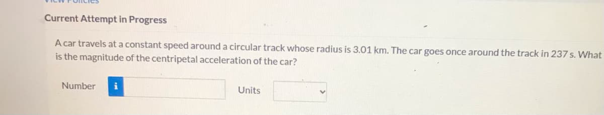 Current Attempt in Progress
A car travels at a constant speed around a circular track whose radius is 3.01 km. The car goes once around the track in 237 s. What
is the magnitude of the centripetal acceleration of the car?
Number
Units
