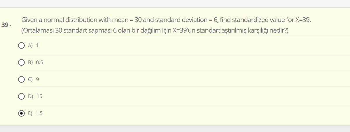 Given a normal distribution with mean = 30 and standard deviation = 6, find standardized value for X=39.
39 -
(Ortalaması 30 standart sapması 6 olan bir dağılım için X=39'un standartlaştırılmış karşılığı nedir?)
A) 1
B) 0.5
C) 9
D) 15
O E) 1.5
