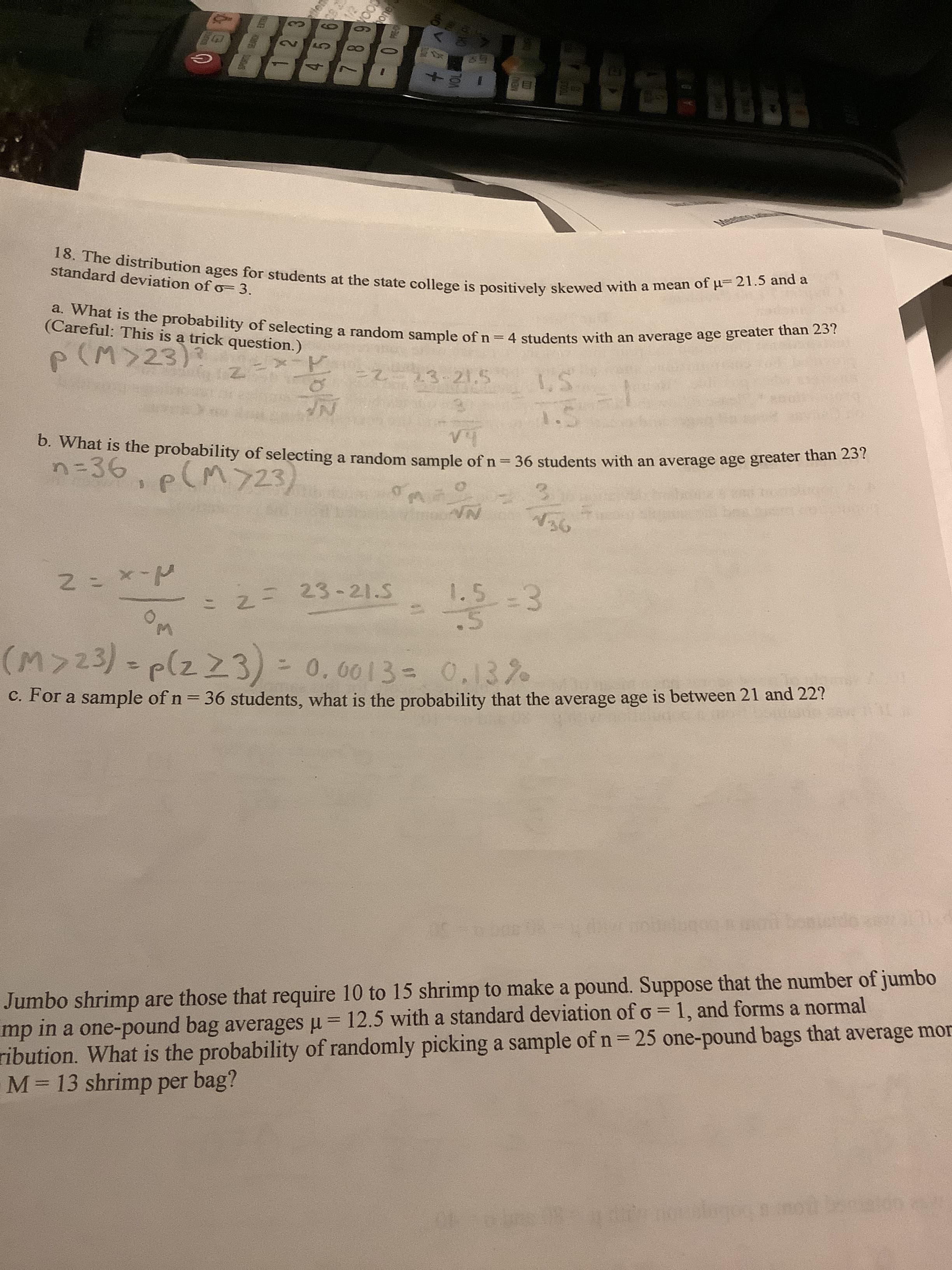 c. For a sample of n = 36 students, what is the probability that the average age is between 21 and 22?
Jumbo shrimp are those that require 10 to 15 shrimp to make a pound. Suppose that the number of jumbo
mp in a one-pound bag averages u = 12.5 with a standard deviation of o = 1, and forms a normal
ibution. What is the probability of randomly picking a sample of n= 25 one-pound bags that average mc
M 13 shrimp per bag?
%3D
