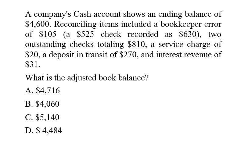 A company's Cash account shows an ending balance of
$4,600. Reconciling items included a bookkeeper error
of $105 (a $525 check recorded as $630), two
outstanding checks totaling $810, a service charge of
$20, a deposit in transit of $270, and interest revenue of
$31.
What is the adjusted book balance?
A. $4,716
B. $4,060
C. $5,140
D. $ 4,484