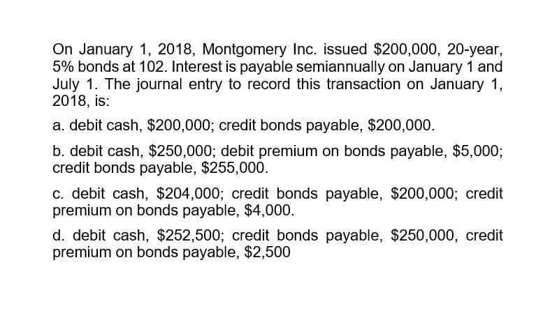 On January 1, 2018, Montgomery Inc. issued $200,000, 20-year,
5% bonds at 102. Interest is payable semiannually on January 1 and
July 1. The journal entry to record this transaction on January 1,
2018, is:
a. debit cash, $200,000; credit bonds payable, $200,000.
b. debit cash, $250,000; debit premium on bonds payable, $5,000;
credit bonds payable, $255,000.
c. debit cash, $204,000; credit bonds payable, $200,000; credit
premium on bonds payable, $4,000.
d. debit cash, $252,500; credit bonds payable, $250,000, credit
premium on bonds payable, $2,500