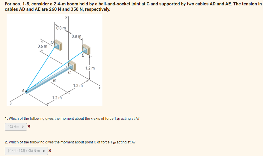 For nos. 1-5, consider a 2.4-m boom held by a ball-and-socket joint at C and supported by two cables AD and AE. The tension in
cables AD and AE are 260 N and 350 N, respectively.
0.8 m
0.6 m
E
1.2 m
1.2 m
1.2 m
1. Which of the following gives the moment about the x-axis of force TAD acting at A?
192 N-m + X
2. Which of the following gives the moment about point C of force TAE acting at A?
(-144i-192j+0k) N-m + x