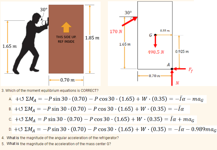 30°
170 N
30⁰
0.35 m
1.85 m
THIS SIDE UP.
REF INSIDE
1.65m
1.65 m
Fr
-0.70 m-
N
3. Which of the moment equilibrium equations is CORRECT?
A. +
EMA = -P sin 30
(0.70) - P cos 30 (1.65) + W
(0.35) = -Īa - mag
B. +
EMA = -P sin 30
(0.70) - P cos 30 · (1.65) + W. (0.35) = −Īa
c. +
EMA = P sin 30
(0.70) - P cos 30
(1.65) + W
(0.35) = Īa + mag
D. +
EMA = -P sin 30
(0.70) - P cos 30
(0.35) = -Ta-0.989maG
4. What is the magnitude of the angular acceleration of the refrigerator?
5. What is the magnitude of the acceleration of the mass center G?
(1.65) + W
490.5 N
-0.70m-
A
0.925 m