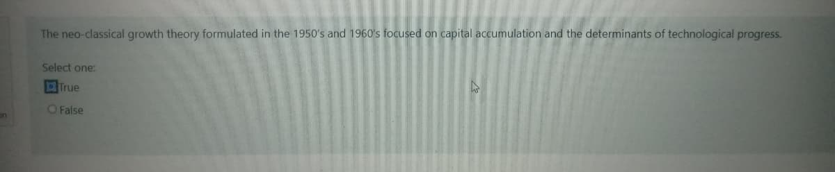 on
The neo-classical growth theory formulated in the 1950's and 1960's focused on capital accumulation and the determinants of technological progress.
Select one:
True
4
O False