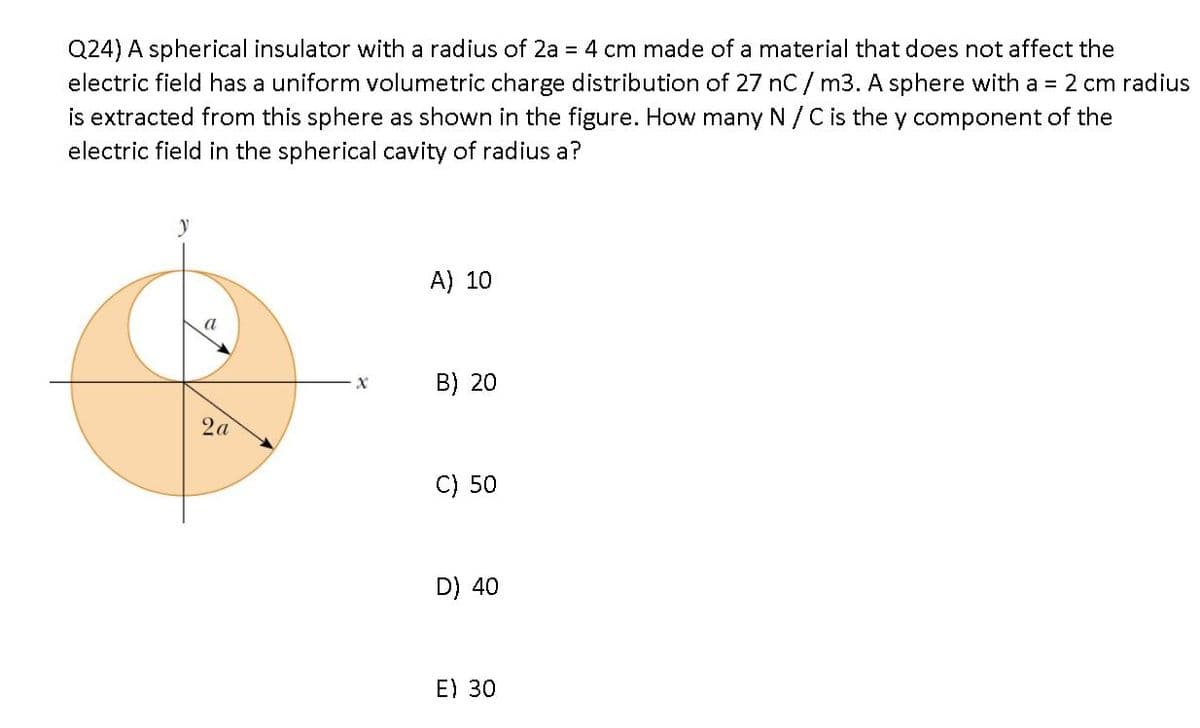 Q24) A spherical insulator with a radius of 2a = 4 cm made of a material that does not affect the
electric field has a uniform volumetric charge distribution of 27 nC/ m3. A sphere with a = 2 cm radius
is extracted from this sphere as shown in the figure. How many N/C is the y component of the
electric field in the spherical cavity of radius a?
A) 10
B) 20
2a
C) 50
D) 40
E) 30
