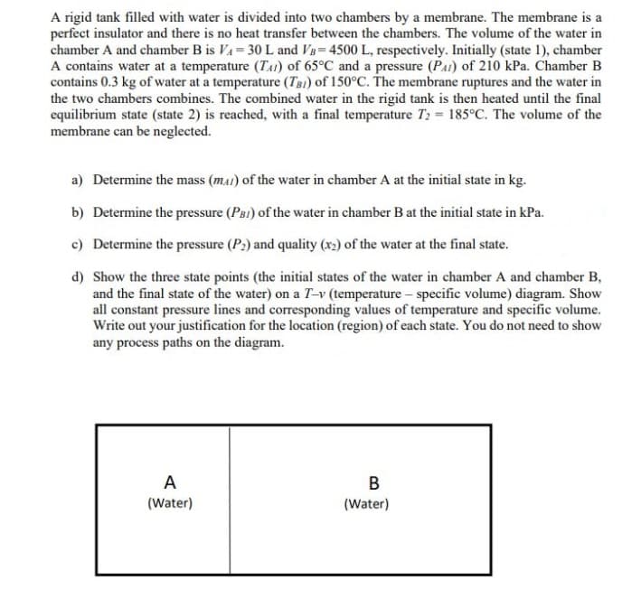 A rigid tank filled with water is divided into two chambers by a membrane. The membrane is a
perfect insulator and there is no heat transfer between the chambers. The volume of the water in
chamber A and chamber B is VA= 30 L and VB= 4500 L, respectively. Initially (state 1), chamber
A contains water at a temperature (TAI) of 65°C and a pressure (PaI) of 2i0 kPa. Chamber B
contains 0.3 kg of water at a temperature (TB1) of 150°C. The membrane ruptures and the water in
the two chambers combines. The combined water in the rigid tank is then heated until the final
equilibrium state (state 2) is reached, with a final temperature T2 = 185°C. The volume of the
membrane can be neglected.
a) Determine the mass (ma1) of the water in chamber A at the initial state in kg.
b) Determine the pressure (PRI) of the water in chamber B at the initial state in kPa.
c) Determine the pressure (P2) and quality (x2) of the water at the final state.
d) Show the three state points (the initial states of the water in chamber A and chamber B,
and the final state of the water) on a T-v (temperature – specific volume) diagram. Show
all constant pressure lines and corresponding values of temperature and specific volume.
Write out your justification for the location (region) of each state. You do not need to show
any process paths on the diagram.
A
B
(Water)
(Water)
