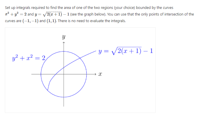 Set up integrals required to find the area of one of the two regions (your choice) bounded by the curves
r² + y? = 2 and y = /2(x+1) – 1 (see the graph below). You can use that the only points of intersection of the
curves are (-1, –1) and (1, 1). There is no need to evaluate the integrals.
y = /2(x + 1) – 1
y? + x² = 2,
