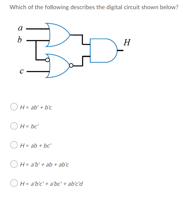 Which of the following describes the digital circuit shown below?
a
b
H
H = ab' + b'c
O H = bc'
H = ab + bc'
H = a'b' + ab + ab'c
H = a'b'c' + a'bc' + ab'c'd
