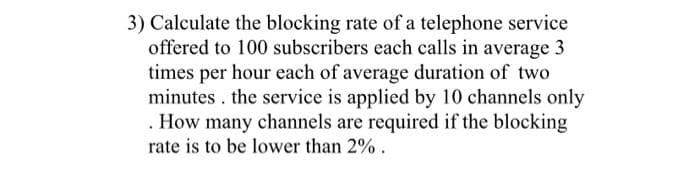 3) Calculate the blocking rate of a telephone service
offered to 100 subscribers each calls in average 3
times per hour each of average duration of two
minutes . the service is applied by 10 channels only
. How many channels are required if the blocking
rate is to be lower than 2%.
