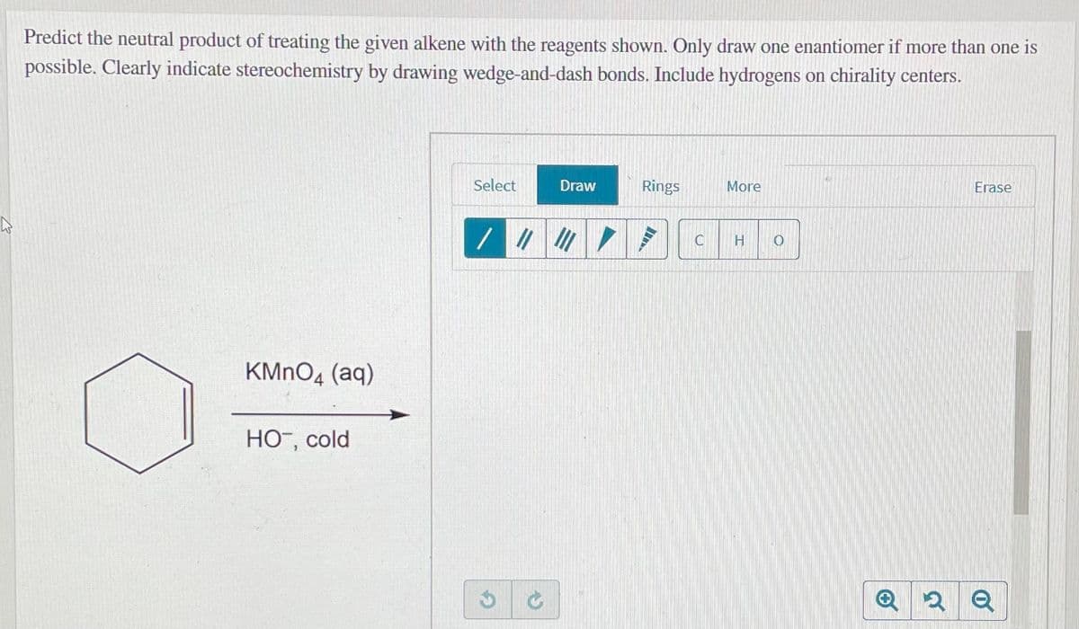 Predict the neutral product of treating the given alkene with the reagents shown. Only draw one enantiomer if more than one is
possible. Clearly indicate stereochemistry by drawing wedge-and-dash bonds. Include hydrogens on chirality centers.
Select
Draw
Rings
More
Erase
KMNO4 (aq)
Но, сold
