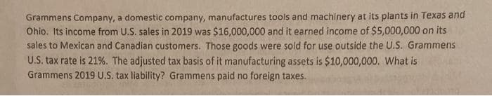 Grammens Company, a domestic company, manufactures tools and machinery at its plants in Texas and
Ohio. Its income from U.S. sales in 2019 was $16,000,000 and it earned income of $5,000,000 on its
sales to Mexican and Canadian customers. Those goods were sold for use outside the U.S. Grammens
U.S. tax rate is 21%. The adjusted tax basis of it manufacturing assets is $10,000,000. What is
Grammens 2019 U.S. tax liability? Grammens paid no foreign taxes.
