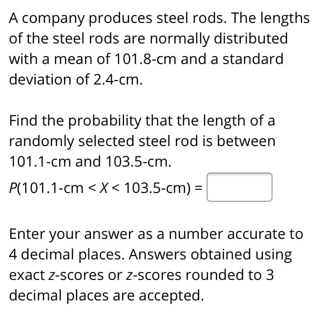 A company produces steel rods. The lengths
of the steel rods are normally distributed
with a mean of 101.8-cm and a standard
deviation of 2.4-cm.
Find the probability that the length of a
randomly selected steel rod is between
101.1-cm and 103.5-cm.
P(101.1-cm < X < 103.5-cm) =
Enter your answer as a number accurate to
4 decimal places. Answers obtained using
exact z-scores or z-scores rounded to 3
decimal places are accepted.
