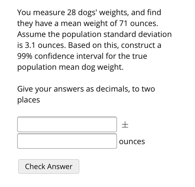 You measure 28 dogs' weights, and find
they have a mean weight of 71 ounces.
Assume the population standard deviation
is 3.1 ounces. Based on this, construct a
99% confidence interval for the true
population mean dog weight.
Give your answers as decimals, to two
places
ounces
Check Answer
