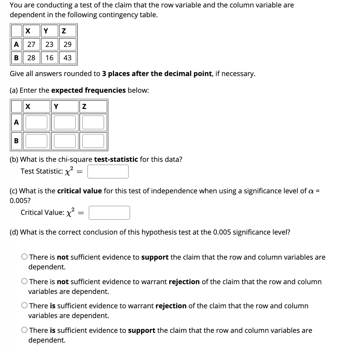 You are conducting a test of the claim that the row variable and the column variable are
dependent in the following contingency table.
XY Z
A 27
23
29
B 28
16
43
Give all answers rounded to 3 places after the decimal point, if necessary.
(a) Enter the expected frequencies below:
Y
A
В
(b) What is the chi-square test-statistic for this data?
Test Statistic: X
(c) What is the critical value for this test of independence when using a significance level of a =
0.005?
Critical Value: x
(d) What is the correct conclusion of this hypothesis test at the 0.005 significance level?
O There is not sufficient evidence to support the claim that the row and column variables are
dependent.
O There is not sufficient evidence to warrant rejection of the claim that the row and column
variables are dependent.
There is sufficient evidence to warrant rejection of the claim that the row and column
variables are dependent.
O There is sufficient evidence to support the claim that the row and column variables are
dependent.
