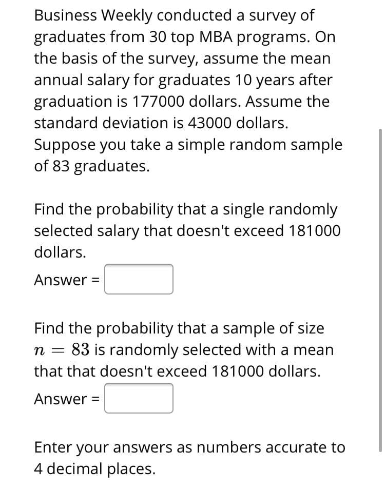 Business Weekly conducted a survey of
graduates from 30 top MBA programs. On
the basis of the survey, assume the mean
annual salary for graduates 10 years after
graduation is 177000 dollars. Assume the
standard deviation is 43000 dollars.
Suppose you take a simple random sample
of 83 graduates.
Find the probability that a single randomly
selected salary that doesn't exceed 181000
dollars.
Answer =
Find the probability that a sample of size
83 is randomly selected with a mean
n
that that doesn't exceed 181000 dollars.
Answer =
Enter your answers as numbers accurate to
4 decimal places.
