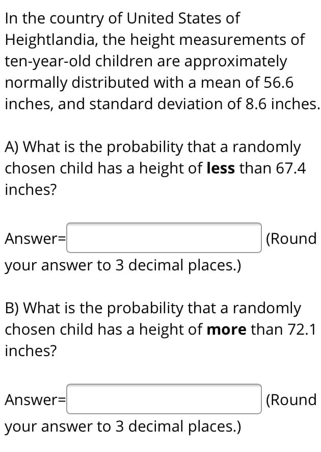 In the country of United States of
Heightlandia, the height measurements of
ten-year-old children are approximately
normally distributed with a mean of 56.6
inches, and standard deviation of 8.6 inches.
A) What is the probability that a randomly
chosen child has a height of less than 67.4
inches?
Answer=
(Round
your answer to 3 decimal places.)
B) What is the probability that a randomly
chosen child has a height of more than 72.1
inches?
Answer=
|(Round
your answer to 3 decimal places.)
